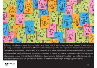 Definimos Inovação como Ideias Novas em Ação, numa alusão clara de que inovação significa a produção de algo relevante
que agregue valor e seja implementável. Mais do que tecnologias ou produtos a inovação é uma disciplina empresarial com a
capacidade de transformar o ecossistema e os negócios. Não sendo propriedade de um departamento ou um único
profissional ela é responsabilidade de todos quantos coabitam o sistema empresarial independente de função hierárquica,
antiguidade ou peso na empresa. Construir, fortalecer e disseminar uma Cultura de Inovação é o que fará a diferença entre as
empresas que sobreviverão e as que passarão á história. E uma Cultura de Inovação é composta por 8 variáveis:
 