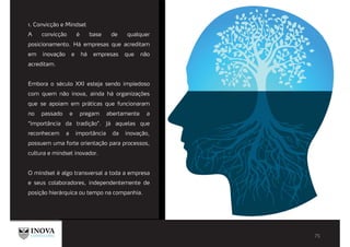 1. Convicção e Mindset
A convicção é base de qualquer
posicionamento. Há empresas que acreditam
em inovação e há empresas que não
acreditam.
Embora o século XXI esteja sendo impiedoso
com quem não inova, ainda há organizações
que se apoiam em práticas que funcionaram
no passado e pregam abertamente a
“importância da tradição”. Já aquelas que
reconhecem a importância da inovação,
possuem uma forte orientação para processos,
cultura e mindset inovador.
O mindset é algo transversal a toda a empresa
e seus colaboradores, independentemente de
posição hierárquica ou tempo na companhia.
 