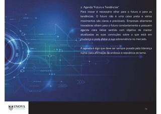 2. Agenda "Futuro e Tendências"
Para inovar é necessário olhar para o futuro e para as
tendências. O futuro não é uma caixa preta e vários
movimentos são claros e previsíveis. Empresas altamente
inovadoras olham para o futuro constantemente e possuem
agenda clara nesse sentido com objetivo de manter
atualizadas as suas convicções sobre o que está em
mudança e pode afetar a sua sobrevivência no mercado.
A agenda é algo que deve ser sempre puxado pela liderança
numa clara afirmação de endosso à relevância do tema.
 