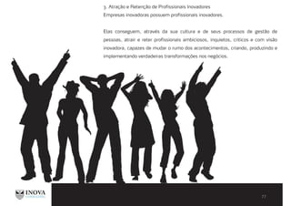 3. Atração e Retenção de Profissionais Inovadores
Empresas inovadoras possuem profissionais inovadores.
Elas conseguem, através da sua cultura e de seus processos de gestão de
pessoas, atrair e reter profissionais ambiciosos, inquietos, críticos e com visão
inovadora, capazes de mudar o rumo dos acontecimentos, criando, produzindo e
implementando verdadeiras transformações nos negócios.
 