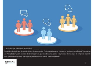 4. ETI – Equipe Transversal de Inovação
Inovação não pode ser atribuição de um departamento. Empresas altamente inovadoras possuem uma Equipe Transversal
de Inovação (ETI), com pessoas de diversas áreas, que coordenam a gestão e o processo de inovação da empresa, fazendo
com quem todos os níveis hierárquicos possam contribuir com ideias inovadoras.
 