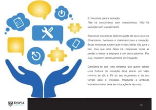 6. Recursos para a Inovação
Não há crescimento sem investimento. Não há
inovação sem investimento.
Empresas inovadoras dedicam parte de seus recursos
(financeiros, humanos e materiais) para a inovação.
Essas empresas sabem que muitas ideias irão para o
lixo, mas que uma delas irá compensar todas as
perdas e elevar a empresa a um outro patamar. Por
isso, investem continuamente em inovação.
Considera-se que uma empresa que queira adotar
uma Cultura de Inovação deva alocar um valor
mínimo de 5% a 8% do seu orçamento e do seu
tempo para a inovação. Mediante a ambição
inovadora maior deve ser a locação de recursos.
 