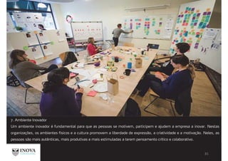 7. Ambiente Inovador
Um ambiente inovador é fundamental para que as pessoas se motivem, participem e ajudem a empresa a inovar. Nestas
organizações, os ambientes físicos e a cultura promovem a liberdade de expressão, a criatividade e a motivação. Neles, as
pessoas são mais autênticas, mais produtivas e mais estimuladas a terem pensamento crítico e colaborativo.
 