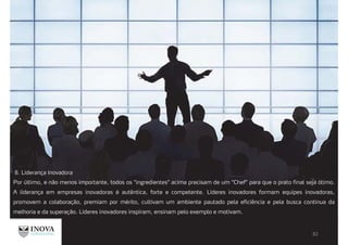 8. Liderança Inovadora
Por último, e não menos importante, todos os “ingredientes” acima precisam de um “Chef” para que o prato final seja ótimo.
A liderança em empresas inovadoras é autêntica, forte e competente. Líderes inovadores formam equipes inovadoras,
promovem a colaboração, premiam por mérito, cultivam um ambiente pautado pela eficiência e pela busca contínua da
melhoria e da superação. Líderes inovadores inspiram, ensinam pelo exemplo e motivam.
 