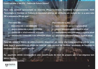 Como calcular o seu iFV – Índice de Future Vision?
Para cada variável apresentada no relatório (MegaTendência, Tendência Comportamental, Shift
Tecnológico e Variável da Cultura de Inovação) precisa ser atribuído um número de 1 a 4 para nota
(N) e relevância (R) em que:
Para nota (N):
1 – desconhecido e não utilizado
2 – pouco conhecido e pouco utilizado
3 – conhecido e relativamente utilizado
4 – totalmente conhecido e em utilização plena
Para tal, utilize a matriz de preenchimento disponível em nosso site inovaconsulting.com.br onde
pode fazer o preenchimento direto do valor de cada variável da fórmula, recebendo de imediato o
resultado calculado para o seu iFV.
Ao resultado obtido corresponderá uma classificação do nível de preparo que a sua empresa tem
para o futuro:
Para relevância (R):
1 – nada relevante para o negócio atual
2 – pouco relevante para o negócio atual
3 – mediamente relevante para o negócio atual
4 – altamente relevante para o negócio atual
 