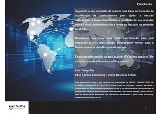 Seguindo o seu propósito de manter uma base permanente de
atualização de conhecimento para ajudar a decisão
estratégica, a Inova disponibiliza o resultado da sua pesquisa
sobre Futuro apresentada sob a forma de equação no presente
relatório.
Desejamos que seja uma forte contribuição para que
empresas e seus profissionais se preparem melhor para o
futuro e para os desafios que ele encerra.
Caso pretenda evoluir na aplicação do iFV ao seu negócio fale
conosco: contato@inovaconsulitng.com.br
Luís Rasquilha
CEO | Inova Consulting + Inova Business School
Este documento e todo o seu conteúdo são propriedade da INOVA, CONSULTORIA DE
GESTÃO E INOVAÇÃO ESTRATÉGICA LTDA. Pode ser duplicado, copiado, difundido e
disseminado por todos quantos pretenderem utilizar o seu conteúdo para fins acadêmicos ou
profissionais na forma que entenderem mais relevante. Solicitamos apenas a quem utilizar o
todo ou partes deste documento que referenciem devidamente a fonte Inova Consulting,
www.inovaconsulting.com.br.
Conclusão
 