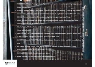 ANDERSON, Simon, Foresight 2020: A futurist explores the trends transforming tomorrow,
Kindle Edition, 2012;
BURRUS, Daniel; MANN, John David, O futuro como um bom negócio – como as percepções
certas sobre o futuro determinam oportunidades únicas de negócios, Campus / Elsevier, 2011;
DIXON, Patrick, Futurewise: The six faces of global change, Paperback, 2007;
KAKU, Michio, Physics of the future: how science will shape human destiny and our daily
lives by the year 2100, Paperback, 2012;
KELLY, Kevin, The Inevitable: Understanding the 12 technological forces that will shape our
future, Viking, 2016;
RASQUILHA, Luís, Viagem ao Futuro: A verdade sobre a prospectiva e o foresigt, Atual, 2015
SCHWAB, Klaus, The fourth industrial revolution, WEF, 2016;
WATSON, Richard, FREEMAN, Oliver, Futurevision: Scenarios for the world in 2040, Scribe,
2013;
WATSON, Richard, Future Files: A brief history of the next 50 years, Paperback, 2009;
INOVA CONSULTING, Global Trend Map 20115/6-2025;
INOVA CONSULTING, Trend Report 2017-2020;
WWW.INOVACONSULTING.COM.BR/DOWNLOADS
BIBLIOGRAFIAELEITURASCOMPLEMENTARES
 