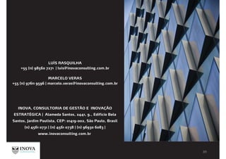 LUÍS RASQUILHA
+55 (11) 98560 7271 | luis@inovaconsulting.com.br
MARCELO VERAS
+55 (11) 97611 9596 | marcelo.veras@inovaconsulting.com.br
INOVA, CONSULTORIA DE GESTÃO E INOVAÇÃO
ESTRATÉGICA | Alameda Santos, 2441, 9., Edifício Bela
Santos, Jardim Paulista, CEP: 01419-002, São Paulo, Brasil
(11) 4561 0731 | (11) 4561 0738 | (11) 96930 6083 |
www.inovaconsulting.com.br
 