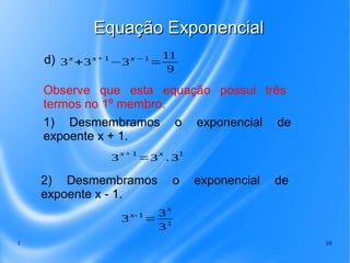 1 10
Equação ExponencialEquação Exponencial
Observe que esta equação possui três
termos no 1º membro.
3
x+1
=3
x
. 3
1
1) Desmembramos o exponencial de
expoente x + 1.
d)
2) Desmembramos o exponencial de
expoente x - 1.
3x
+3x+1
−3x −1
=
11
9
3x-1
=
3
x
31
 