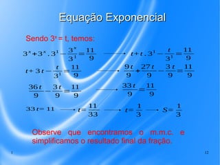 1 12
Equação ExponencialEquação Exponencial
Sendo 3x
= t, temos:
3x
+3x
. 31
−
3
x
31
=
11
9
t+t . 31
−
t
31
=
11
9
t+ 3 t −
t
31
=
11
9
9 t
9
+
27 t
9
−
3 t
9
=
11
9
36 t
9
−
3 t
9
=
11
9
33 t
9
=
11
9
33 t= 11 t=
11
33
t=
1
3
S=
1
3
Observe que encontramos o m.m.c. e
simplificamos o resultado final da fração.
 