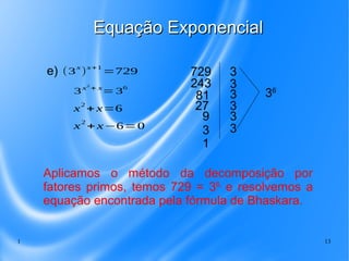1 13
Equação ExponencialEquação Exponencial
3x2
+ x
=36
e) (3
x
)
x+1
=729
x2
+ x=6
x
2
+ x−6=0
729
243
81
27
9
3
3
3
3
3
3
36
1
3
Aplicamos o método da decomposição por
fatores primos, temos 729 = 36,
e resolvemos a
equação encontrada pela fórmula de Bhaskara.
 