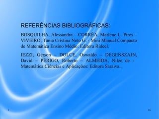 1 16
REFERÊNCIAS BIBLIOGRÁFICAS:
BOSQUILHA, Alessandra – CORRÊA, Marlene L. Pires –
VIVEIRO, Tânia Cristina Neto G. - Mini Manual Compacto
de Matemática Ensino Médio: Editora Rideel.
IEZZI, Gerson – DOLCE, Oswaldo – DEGENSZAJN,
David – PÉRIGO, Roberto – ALMEIDA, Nilze de -
Matemática Ciências e Aplicações: Editora Saraiva..
 