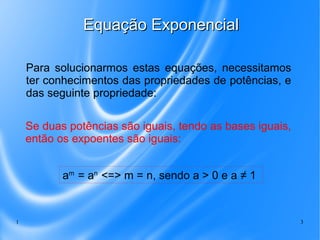 1 3
Equação ExponencialEquação Exponencial
Para solucionarmos estas equações, necessitamos
ter conhecimentos das propriedades de potências, e
das seguinte propriedade:
Se duas potências são iguais, tendo as bases iguais,
então os expoentes são iguais:
am
= an
<=> m = n, sendo a > 0 e a ≠ 1
 