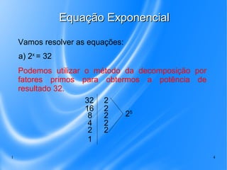 1 4
Equação ExponencialEquação Exponencial
Vamos resolver as equações:
a) 2x
= 32
Podemos utilizar o método da decomposição por
fatores primos para obtermos a potência de
resultado 32.
32
16
8
4
2
1
2
2
2
2
2
25
 