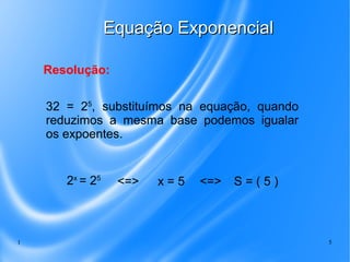 1 5
Equação ExponencialEquação Exponencial
32 = 25
, substituímos na equação, quando
reduzimos a mesma base podemos igualar
os expoentes.
Resolução:
2x
= 25
x = 5 S = ( 5 )<=> <=>
 