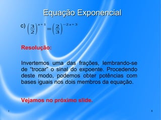 1 8
Equação ExponencialEquação Exponencial
c)
(3
2 )
x+1
=(2
3 )
−2 x+3
Invertemos uma das frações, lembrando-se
de “trocar” o sinal do expoente. Procedendo
deste modo, podemos obter potências com
bases iguais nos dois membros da equação.
Resolução:
Vejamos no próximo slide.
 