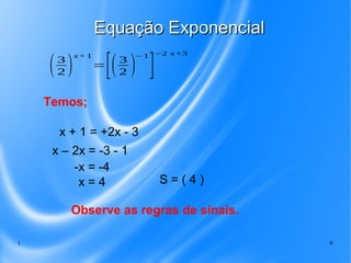 1 9
Equação ExponencialEquação Exponencial
Temos;
(3
2 )
x+1
=
[(3
2 )
−1
]
−2 x+3
x + 1 = +2x - 3
x – 2x = -3 - 1
-x = -4
S = ( 4 )x = 4
Observe as regras de sinais.
 