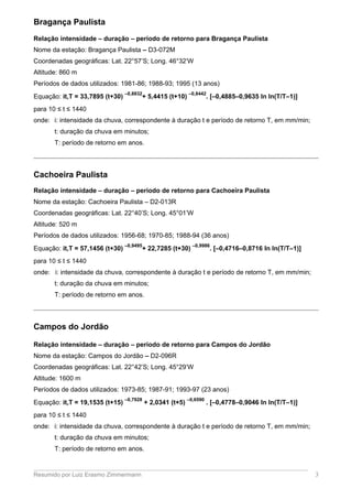 Bragança Paulista
Relação intensidade – duração – período de retorno para Bragança Paulista
Nome da estação: Bragança Paulista – D3-072M
Coordenadas geográficas: Lat. 22°57’S; Long. 46°32’W
Altitude: 860 m
Períodos de dados utilizados: 1981-86; 1988-93; 1995 (13 anos)
Equação: it,T = 33,7895 (t+30)
–0,8832
+ 5,4415 (t+10)
–0,8442
. [–0,4885–0,9635 ln ln(T/T–1)]
para 10 ≤ t ≤ 1440
onde: i: intensidade da chuva, correspondente à duração t e período de retorno T, em mm/min;
t: duração da chuva em minutos;
T: período de retorno em anos.
Cachoeira Paulista
Relação intensidade – duração – período de retorno para Cachoeira Paulista
Nome da estação: Cachoeira Paulista – D2-013R
Coordenadas geográficas: Lat. 22°40’S; Long. 45°01’W
Altitude: 520 m
Períodos de dados utilizados: 1956-68; 1970-85; 1988-94 (36 anos)
Equação: it,T = 57,1456 (t+30)
–0,9495
+ 22,7285 (t+30)
–0,9986
. [–0,4716–0,8716 ln ln(T/T–1)]
para 10 ≤ t ≤ 1440
onde: i: intensidade da chuva, correspondente à duração t e período de retorno T, em mm/min;
t: duração da chuva em minutos;
T: período de retorno em anos.
Campos do Jordão
Relação intensidade – duração – período de retorno para Campos do Jordão
Nome da estação: Campos do Jordão – D2-096R
Coordenadas geográficas: Lat. 22°42’S; Long. 45°29’W
Altitude: 1600 m
Períodos de dados utilizados: 1973-85; 1987-91; 1993-97 (23 anos)
Equação: it,T = 19,1535 (t+15)
–0,7928
+ 2,0341 (t+5)
–0,6590
. [–0,4778–0,9046 ln ln(T/T–1)]
para 10 ≤ t ≤ 1440
onde: i: intensidade da chuva, correspondente à duração t e período de retorno T, em mm/min;
t: duração da chuva em minutos;
T: período de retorno em anos.
Resumido por Luiz Erasmo Zimmermann 3
 