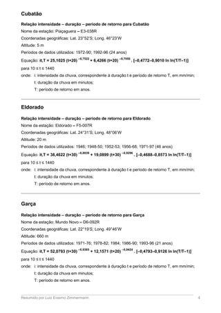 Cubatão
Relação intensidade – duração – período de retorno para Cubatão
Nome da estação: Piaçaguera – E3-038R
Coordenadas geográficas: Lat. 23°52’S; Long. 46°23’W
Altitude: 5 m
Períodos de dados utilizados: 1972-90; 1992-96 (24 anos)
Equação: it,T = 25,1025 (t+20)
–0,7522
+ 6,4266 (t+20)
–0,7050
. [–0,4772–0,9010 ln ln(T/T–1)]
para 10 ≤ t ≤ 1440
onde: i: intensidade da chuva, correspondente à duração t e período de retorno T, em mm/min;
t: duração da chuva em minutos;
T: período de retorno em anos.
Eldorado
Relação intensidade – duração – período de retorno para Eldorado
Nome da estação: Eldorado – F5-007R
Coordenadas geográficas: Lat. 24°31’S; Long. 48°06’W
Altitude: 20 m
Períodos de dados utilizados: 1946; 1948-50; 1952-53; 1956-68; 1971-97 (46 anos)
Equação: it,T = 38,4622 (t+30)
–0,8939
+ 19,0899 (t+30)
–0,9296
. [–0,4688–0,8573 ln ln(T/T–1)]
para 10 ≤ t ≤ 1440
onde: i: intensidade da chuva, correspondente à duração t e período de retorno T, em mm/min;
t: duração da chuva em minutos;
T: período de retorno em anos.
Garça
Relação intensidade – duração – período de retorno para Garça
Nome da estação: Mundo Novo – D6-092R
Coordenadas geográficas: Lat. 22°19’S; Long. 49°46’W
Altitude: 660 m
Períodos de dados utilizados: 1971-76; 1978-82; 1984; 1986-90; 1993-96 (21 anos)
Equação: it,T = 52,0793 (t+30)
–0,9365
+ 12,1571 (t+20)
–0,9424
. [–0,4793–0,9126 ln ln(T/T–1)]
para 10 ≤ t ≤ 1440
onde: i: intensidade da chuva, correspondente à duração t e período de retorno T, em mm/min;
t: duração da chuva em minutos;
T: período de retorno em anos.
Resumido por Luiz Erasmo Zimmermann 4
 