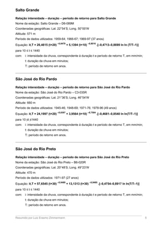 Salto Grande
Relação intensidade – duração – período de retorno para Salto Grande
Nome da estação: Salto Grande – D6-089M
Coordenadas geográficas: Lat. 22°54’S; Long. 50°00’W
Altitude: 571 m
Período de dados utilizados: 1959-64; 1966-67; 1969-97 (37 anos)
Equação: it,T = 26,4615 (t+20)
–0,8479
+ 5,1394 (t+10)
–0,8016
.[–0,4713–0,8699 ln ln (T/T–1)]
para 10 ≤ t ≤ 1440
com: i: intensidade da chuva, correspondente à duração t e período de retorno T, em mm/min;
t: duração da chuva em minutos;
T: período de retorno em anos.
São José do Rio Pardo
Relação intensidade – duração – período de retorno para São José do Rio Pardo
Nome da estação: São José do Rio Pardo – C3-035R
Coordenadas geográficas: Lat. 21°36’S; Long. 46°54’W
Altitude: 660 m
Período de dados utilizados: 1945-46; 1948-69; 1971-76; 1978-96 (49 anos)
Equação: it,T = 24,1997 (t+20)
–0,8367
+ 3,9564 (t+10)
–0,7504
.[–0,4681–0,8540 ln ln(T/T–1)]
para 10 ≤t ≤1440
com: i: intensidade da chuva, correspondente à duração t e período de retorno T, em mm/min;
t: duração da chuva em minutos;
T: período de retorno em anos.
São José do Rio Preto
Relação intensidade – duração – período de retorno para São José do Rio Preto
Nome da estação: São José do Rio Preto – B6-020R
Coordenadas geográficas: Lat. 20°48’S; Long. 49°23’W
Altitude: 470 m
Período de dados utilizados: 1971-97 (27 anos)
Equação: it,T = 57,6545 (t+30)
–0,9480
+ 13,1313 (t+30)
–0,9485
.[–0,4754–0,8917 ln ln(T/T–1)]
para 10 ≤ t ≤ 1440
com: i: intensidade da chuva, correspondente à duração t e período de retorno T, em mm/min;
t: duração da chuva em minutos;
T: período de retorno em anos.
Resumido por Luiz Erasmo Zimmermann 8
 