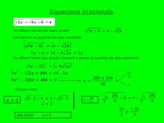 Equacions irracionals 1er aïllem una de les dues arrels:  2on elevem al quadrat els dos membres:  3er aïllem l’arrel que queda i tornem a elevar al quadrat els dos membres:  Comprovem:  SOLUCIÓ:  x = 2  