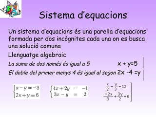 Sistema d’equacions
Un sistema d’equacions és una parella d’equacions
formada per dos incògnites cada una on es busca
una solució comuna
Llenguatge algebraic
La suma de dos només és igual a 5             x + y=5
El doble del primer menys 4 és igual al segon 2x -4 =y
 