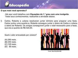 O que mais você aprendeu?
I) Carlos, Roberta e Juliana resolveram juntar dinheiro para preparar uma festa.
Carlos juntou uma quantia x, Roberta conseguiu juntar o dobro de Carlos e Juliana
o dobro de Roberta. Os amigos conseguiram juntar o total necessário para a festa,
que era a quantia de R$ 420,00.
Qual o valor arrecadado por Juliana?
(A) 280 reais.
(B) 240 reais.
(C) 120 reais.
(D) 60 reais.
Até aqui você trabalhou com Equações do 1.° grau com uma incógnita.
Teste seus conhecimentos, realizando a atividade abaixo.
Fonte: http://bit.ly/HhvXIS
 