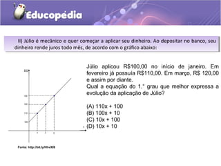 Fonte: http://bit.ly/HhvXIS
II) Júlio é mecânico e quer começar a aplicar seu dinheiro. Ao depositar no banco, seu
dinheiro rende juros todo mês, de acordo com o gráfico abaixo:
II) Júlio é mecânico e quer começar a aplicar seu dinheiro. Ao depositar no banco, seu
dinheiro rende juros todo mês, de acordo com o gráfico abaixo:
Júlio aplicou R$100,00 no início de janeiro. Em
fevereiro já possuía R$110,00. Em março, R$ 120,00
e assim por diante.
Qual a equação do 1.° grau que melhor expressa a
evolução da aplicação de Júlio?
(A) 110x + 100
(B) 100x + 10
(C) 10x + 100
(D) 10x + 10
 