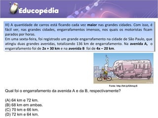 Qual foi o engarrafamento da avenida A e da B, respectivamente?
(A) 64 km e 72 km.
(B) 68 km em ambas.
(C) 70 km e 66 km.
(D) 72 km e 64 km.
Fonte: http://bit.ly/GXmqcS
III) A quantidade de carros está ficando cada vez maior nas grandes cidades. Com isso, é
fácil ver, nas grandes cidades, engarrafamentos imensos, nos quais os motoristas ficam
parados por horas.
Em uma sexta-feira, foi registrado um grande engarrafamento na cidade de São Paulo, que
atingiu duas grandes avenidas, totalizando 136 km de engarrafamento. Na avenida A, o
engarrafamento foi de 2x + 30 km e na avenida B foi de 4x – 20 km.
III) A quantidade de carros está ficando cada vez maior nas grandes cidades. Com isso, é
fácil ver, nas grandes cidades, engarrafamentos imensos, nos quais os motoristas ficam
parados por horas.
Em uma sexta-feira, foi registrado um grande engarrafamento na cidade de São Paulo, que
atingiu duas grandes avenidas, totalizando 136 km de engarrafamento. Na avenida A, o
engarrafamento foi de 2x + 30 km e na avenida B foi de 4x – 20 km.
 