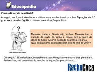 Você está sendo desafiado!
A seguir, você será desafiado a utilizar seus conhecimentos sobre Equação do 1.°
grau com uma incógnita e resolver uma situação-problema.
Marcelo, Kadu e Gisele são irmãos. Marcelo tem a
metade da idade do irmão e Gisele tem o dobro da
idade de Kadu. A soma da idade dos três é 49 anos.
Qual será a soma das idades dos três no ano de 2021?
Conseguiu? Não desista! Converse com seus colegas e veja como eles pensaram.
Ao terminar, virá outro desafio: resolva as equações propostas no...
Fonte: http://bit.ly/GYmoU5
 
