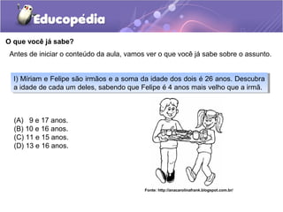 O que você já sabe?
(A) 9 e 17 anos.
(B) 10 e 16 anos.
(C) 11 e 15 anos.
(D) 13 e 16 anos.
I) Míriam e Felipe são irmãos e a soma da idade dos dois é 26 anos. Descubra
a idade de cada um deles, sabendo que Felipe é 4 anos mais velho que a irmã.
I) Míriam e Felipe são irmãos e a soma da idade dos dois é 26 anos. Descubra
a idade de cada um deles, sabendo que Felipe é 4 anos mais velho que a irmã.
Antes de iniciar o conteúdo da aula, vamos ver o que você já sabe sobre o assunto.
Fonte: http://anacarolinafrank.blogspot.com.br/
 