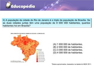 II) A população da cidade do Rio de Janeiro é o triplo da população de Brasília. Se
as duas cidades juntas têm uma população de 8 000 000 habitantes, quantos
habitantes há em Brasília?
II) A população da cidade do Rio de Janeiro é o triplo da população de Brasília. Se
as duas cidades juntas têm uma população de 8 000 000 habitantes, quantos
habitantes há em Brasília?
(A) 1 000 000 de habitantes.
(B) 2 000 000 de habitantes.
(C) 3 000 000 de habitantes.
(D) 4 000 000 de habitantes.
*Dados aproximados, baseados na tabela do IBGE 2011.
 