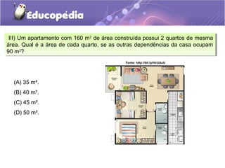 III) Um apartamento com 160 m2
de área construída possui 2 quartos de mesma
área. Qual é a área de cada quarto, se as outras dependências da casa ocupam
90 m2
?
III) Um apartamento com 160 m2
de área construída possui 2 quartos de mesma
área. Qual é a área de cada quarto, se as outras dependências da casa ocupam
90 m2
?
(A) 35 m².
(B) 40 m².
(C) 45 m².
(D) 50 m².
Fonte: http://bit.ly/HcUAuU
 
