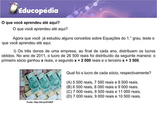 O que você aprendeu até aqui?
Qual foi o lucro de cada sócio, respectivamente?
(A) 5 500 reais, 7 500 reais e 9 500 reais.
(B) 6 500 reais, 8 000 reais e 9 000 reais.
(C) 7 000 reais, 8 500 reais e 11 000 reais.
(D) 7 000 reais, 9 000 reais e 10 500 reais.
I) Os três donos de uma empresa, ao final de cada ano, distribuem os lucros
obtidos. No ano de 2011, o lucro de 26 500 reais foi distribuído da seguinte maneira: o
primeiro sócio ganhou x reais, o segundo x + 2 000 reais e o terceiro x + 3 500.
O que você aprendeu até aqui?
Agora que você já estudou alguns conceitos sobre Equações do 1.° grau, teste o
que você aprendeu até aqui.
Fonte: http://bit.ly/GY4KiF
 