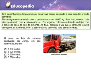 II) O caminhoneiro Jonas precisou pesar sua carga, de modo a não exceder o limite
permitido.
Ele carregou seu caminhão com o peso máximo de 14 000 kg. Para isso, colocou dois
lotes de cimento com x quilos cada um. Em seguida, colocou um lote de azulejos com
o dobro do peso do lote de cimento. Ao final, conferiu e viu que o caminhão estava
carregado, exatamente, com o peso máximo permitido para seu caminhão.
II) O caminhoneiro Jonas precisou pesar sua carga, de modo a não exceder o limite
permitido.
Ele carregou seu caminhão com o peso máximo de 14 000 kg. Para isso, colocou dois
lotes de cimento com x quilos cada um. Em seguida, colocou um lote de azulejos com
o dobro do peso do lote de cimento. Ao final, conferiu e viu que o caminhão estava
carregado, exatamente, com o peso máximo permitido para seu caminhão.
O peso do lote de cimento
conduzido por Jonas, em seu
caminhão, era de
(A) 7 000 quilos.
(B) 5 000 quilos.
(C) 4 500 quilos.
(D) 3 500 quilos.
Fonte: http://bit.ly/HfN6WG
 