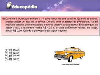 III) Carolina é professora e mora a 14 quilômetros de seu trabalho. Quando se atrasa,
precisa pegar um táxi até a escola. Curioso com os gastos da professora, Rafael
resolveu calcular quanto ela gasta em uma viagem para a escola. Ele sabe que, ao
pegar o táxi, o taxímetro marca R$ 4,20 e, a cada quilômetro rodado, ela paga,
ainda, R$ 0,90. Quanto a professora gasta por viagem?
III) Carolina é professora e mora a 14 quilômetros de seu trabalho. Quando se atrasa,
precisa pegar um táxi até a escola. Curioso com os gastos da professora, Rafael
resolveu calcular quanto ela gasta em uma viagem para a escola. Ele sabe que, ao
pegar o táxi, o taxímetro marca R$ 4,20 e, a cada quilômetro rodado, ela paga,
ainda, R$ 0,90. Quanto a professora gasta por viagem?
Fonte: http://bit.ly/GXWa4e
(A) R$ 15,40.
(B) R$ 16,80.
(C) R$ 17,70.
(D) R$ 18,20.
 