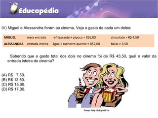IV) Miguel e Alessandra foram ao cinema. Veja o gasto de cada um deles:
Sabendo que o gasto total dos dois no cinema foi de R$ 43,50, qual o valor da
entrada inteira do cinema?
(A) R$ 7,50.
(B) R$ 12,50.
(C) R$ 15,00.
(D) R$ 17,00.
MIGUEL meia entrada refrigerante + pipoca = R$6,00 chocolate = R$ 4,50
ALESSANDRA entrada inteira água + cachorro-quente = R$7,00 balas = 3,50
Fonte: http://bit.ly/H0l1lx
 