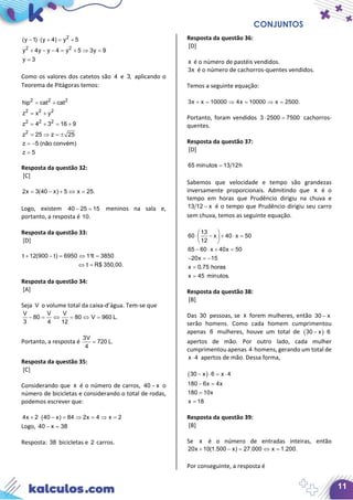 CONJUNTOS
11
2
2 2
(y 1) (y 4) y 5
y 4y y 4 y 5 3y 9
y 3
− ⋅ + = +
+ − − = + ⇒ =
=
Como os valores dos catetos são 4 e 3, aplicando o
Teorema de Pitágoras temos:
2 2 2
2 2 2
2 2 2
2
hip cat cat
z x y
z 4 3 16 9
z 25 z 25
z 5 (não convém)
z 5
= +
= +
= + = +
= ⇒ =±
= −
=
Resposta da questão 32:
[C]
2x 3(40 x) 5 x 25.= − + ⇔ =
Logo, existem 40 25 15− = meninos na sala e,
portanto, a resposta é 10.
Resposta da questão 33:
[D]
t 12(900 t) 6950 11t 3850
t R$ 350,00.
+ −= ⇔ =
⇔ =
Resposta da questão 34:
[A]
Seja V o volume total da caixa-d’água. Tem-se que
V V V
80 80 V 960 L.
3 4 12
− = ⇔ = ⇔ =
Portanto, a resposta é
3V
720 L.
4
=
Resposta da questão 35:
[C]
Considerando que x é o número de carros, 40 x− o
número de bicicletas e considerando o total de rodas,
podemos escrever que:
4x 2 (40 x) 84 2x 4 x 2+ ⋅ − = ⇒ = ⇒ =
Logo, 40 x 38− =
Resposta: 38 bicicletas e 2 carros.
Resposta da questão 36:
[D]
x é o número de pastéis vendidos.
3x é o número de cachorros-quentes vendidos.
Temos a seguinte equação:
.2500x10000x410000xx3 =⇒=⇒=+
Portanto, foram vendidos 3 2500 7500⋅ = cachorros-
quentes.
Resposta da questão 37:
[D]
65 minutos 13 12h=
Sabemos que velocidade e tempo são grandezas
inversamente proporcionais. Admitindo que x é o
tempo em horas que Prudêncio dirigiu na chuva e
13 12 x− é o tempo que Prudêncio dirigiu seu carro
sem chuva, temos as seguinte equação.
13
60 x 40 x 50
12
65 60 x 40x 50
20x 15
x 0,75 horas
x 45 minutos.
 
⋅ − + ⋅ = 
 
− ⋅ + =
− =−
=
=
Resposta da questão 38:
[B]
Das 30 pessoas, se x forem mulheres, então 30 x−
serão homens. Como cada homem cumprimentou
apenas 6 mulheres, houve um total de ( )30 x 6− ⋅
apertos de mão. Por outro lado, cada mulher
cumprimentou apenas 4 homens, gerando um total de
x 4⋅ apertos de mão. Dessa forma,
( )30 x 6 x 4
180 6x 4x
180 10x
x 18
− ⋅ = ⋅
− =
=
=
Resposta da questão 39:
[B]
Se x é o número de entradas inteiras, então
20x 10(1.500 x) 27.000 x 1.200.+ −= ⇔=
Por conseguinte, a resposta é
 