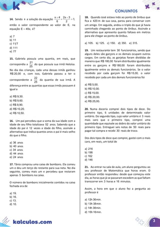 CONJUNTOS
3
14. Sendo x a solução da equação
x 4 2x 3
1,
6 2
+ −
+ =
então o valor correspondente ao valor de E, na
equação E 49x,= é?
a) 7
b) 11
c) 11 7
d) 111
e) 77
15. Gabriela possuía uma quantia, em reais, que
correspondia a
21
25
do que possuía sua irmã Heloísa.
No dia das crianças, cada uma dessas irmãs ganhou
R$ 20,00 e, com isso, Gabriela passou a ter o
correspondente a
22
25
da quantia de sua irmã. A
diferença entre as quantias que essas irmãs possuem é
igual a
a) R$ 9,30.
b) R$ 9,60.
c) R$ 9,90.
d) R$ 10,20.
e) R$ 10,50.
16. Um pai percebeu que a soma da sua idade com a
idade de seu filho totalizava 52 anos. Sabendo que a
idade do pai é 12 vezes a idade do filho, assinale a
alternativa que indica quantos anos o pai é mais velho
do que o filho.
a) 36 anos
b) 40 anos
c) 34 anos
d) 44 anos
e) 24 anos
17. Tânia comprou uma caixa de bombons. Ela comeu
um e deu um terço do restante para sua neta. No dia
seguinte, comeu mais um e percebeu que restaram
apenas 5 bombons na caixa.
O número de bombons inicialmente contidos na caixa
fechada era de
a) 19.
b) 16.
c) 13.
d) 10.
18. Quando José estava indo ao ponto de ônibus que
fica a 420 m de sua casa, parou para conversar com
um amigo. Em seguida, andou o triplo do que já havia
caminhado chegando ao ponto de ônibus. Assinale a
alternativa que apresenta quanto faltava em metros
para ele chegar ao ponto de ônibus.
a) 105. b) 125. c) 150. d) 350. e) 315.
19. Um restaurante tem 30 funcionários, sendo que
alguns deles são garçons e os demais ocupam outros
cargos. Em certo dia, as gorjetas foram divididas de
maneira que R$ 180,00 foram distribuídos igualmente
entre os garçons e R$ 180,00 foram distribuídos
igualmente entre os demais funcionários. Se o valor
recebido por cada garçom foi R$ 15,00, o valor
recebido por cada um dos demais funcionários foi
a) R$ 5,00.
b) R$ 10,00.
c) R$ 15,00.
d) R$ 20,00.
e) R$ 25,00.
20. Numa doceria comprei dois tipos de doce. Do
primeiro tipo, 6 unidades de determinado valor
unitário. Do segundo tipo, cujo valor unitário é 3 reais
mais caro que o primeiro tipo, comprei uma
quantidade que equivale ao dobro do valor unitário do
primeiro tipo. Entreguei seis notas de 50 reais para
pagar tal compra e recebi 30 reais de troco.
Dos dois tipos de doce que comprei, gastei com o mais
caro, em reais, um total de
a) 216
b) 198
c) 162
d) 146
21. Ao entrar na sala de aula, um aluno perguntou ao
seu professor de Matemática que horas eram. O
professor então respondeu: desde que começou este
dia, as horas que já se passaram excedem as que faltam
transcorrer em 3 horas e 16 minutos.
Assim, a hora em que o aluno fez a pergunta ao
professor é
a) 12h 36min.
b) 13h 38min.
c) 14h 38min.
d) 15h 16min.
 