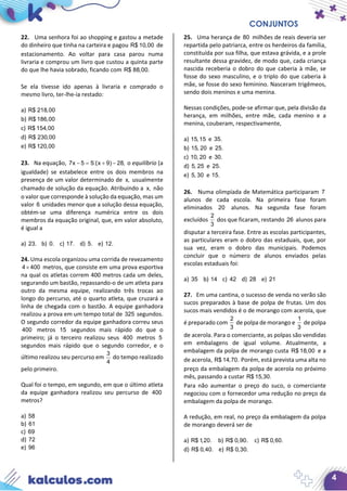 CONJUNTOS
4
22. Uma senhora foi ao shopping e gastou a metade
do dinheiro que tinha na carteira e pagou R$ 10,00 de
estacionamento. Ao voltar para casa parou numa
livraria e comprou um livro que custou a quinta parte
do que lhe havia sobrado, ficando com R$ 88,00.
Se ela tivesse ido apenas à livraria e comprado o
mesmo livro, ter-lhe-ia restado:
a) R$ 218,00
b) R$ 186,00
c) R$ 154,00
d) R$ 230,00
e) R$ 120,00
23. Na equação, 7x 5 5 (x 9) 28,− = + − o equilíbrio (a
igualdade) se estabelece entre os dois membros na
presença de um valor determinado de x, usualmente
chamado de solução da equação. Atribuindo a x, não
o valor que corresponde à solução da equação, mas um
valor 6 unidades menor que a solução dessa equação,
obtém-se uma diferença numérica entre os dois
membros da equação original, que, em valor absoluto,
é igual a
a) 23. b) 0. c) 17. d) 5. e) 12.
24. Uma escola organizou uma corrida de revezamento
4 400× metros, que consiste em uma prova esportiva
na qual os atletas correm 400 metros cada um deles,
segurando um bastão, repassando-o de um atleta para
outro da mesma equipe, realizando três trocas ao
longo do percurso, até o quarto atleta, que cruzará a
linha de chegada com o bastão. A equipe ganhadora
realizou a prova em um tempo total de 325 segundos.
O segundo corredor da equipe ganhadora correu seus
400 metros 15 segundos mais rápido do que o
primeiro; já o terceiro realizou seus 400 metros 5
segundos mais rápido que o segundo corredor, e o
último realizou seu percurso em
3
4
do tempo realizado
pelo primeiro.
Qual foi o tempo, em segundo, em que o último atleta
da equipe ganhadora realizou seu percurso de 400
metros?
a) 58
b) 61
c) 69
d) 72
e) 96
25. Uma herança de 80 milhões de reais deveria ser
repartida pelo patriarca, entre os herdeiros da família,
constituída por sua filha, que estava grávida, e a prole
resultante dessa gravidez, de modo que, cada criança
nascida receberia o dobro do que caberia à mãe, se
fosse do sexo masculino, e o triplo do que caberia à
mãe, se fosse do sexo feminino. Nasceram trigêmeos,
sendo dois meninos e uma menina.
Nessas condições, pode-se afirmar que, pela divisão da
herança, em milhões, entre mãe, cada menino e a
menina, couberam, respectivamente,
a) 15,15 e 35.
b) 15, 20 e 25.
c) 10, 20 e 30.
d) 5, 25 e 25.
e) 5, 30 e 15.
26. Numa olimpíada de Matemática participaram 7
alunos de cada escola. Na primeira fase foram
eliminados 20 alunos. Na segunda fase foram
excluídos
2
3
dos que ficaram, restando 26 alunos para
disputar a terceira fase. Entre as escolas participantes,
as particulares eram o dobro das estaduais, que, por
sua vez, eram o dobro das municipais. Podemos
concluir que o número de alunos enviados pelas
escolas estaduais foi:
a) 35 b) 14 c) 42 d) 28 e) 21
27. Em uma cantina, o sucesso de venda no verão são
sucos preparados à base de polpa de frutas. Um dos
sucos mais vendidos é o de morango com acerola, que
é preparado com
2
3
de polpa de morango e
1
3
de polpa
de acerola. Para o comerciante, as polpas são vendidas
em embalagens de igual volume. Atualmente, a
embalagem da polpa de morango custa R$ 18,00 e a
de acerola, R$ 14,70. Porém, está prevista uma alta no
preço da embalagem da polpa de acerola no próximo
mês, passando a custar R$ 15,30.
Para não aumentar o preço do suco, o comerciante
negociou com o fornecedor uma redução no preço da
embalagem da polpa de morango.
A redução, em real, no preço da embalagem da polpa
de morango deverá ser de
a) R$ 1,20. b) R$ 0,90. c) R$ 0,60.
d) R$ 0,40. e) R$ 0,30.
 