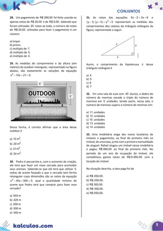 CONJUNTOS
5
28. Um pagamento de R$ 280,00 foi feito usando-se
apenas notas de R$ 20,00 e de R$ 5,00. Sabendo que
foram utilizadas 20 notas ao todo, o número de notas
de R$ 20,00 utilizadas para fazer o pagamento é um
número
a) ímpar.
b) primo.
c) múltiplo de 7.
d) múltiplo de 5.
e) múltiplo de 4.
29. As medidas do comprimento e da altura (em
metros) do outdoor retangular, representado na figura
abaixo, são exatamente as soluções da equação
2
x 10x 21 0.− + =
Dessa forma, é correto afirmar que a área desse
outdoor é
a) 2
10 m .
b) 2
20 m .
c) 2
21m .
d) 2
24 m .
30. Pedro é pecuarista e, com o aumento da criação,
ele terá que fazer um novo cercado para acomodar
seus animais. Sabendo-se que ele terá que utilizar 5
voltas de arame farpado e que o cercado tem forma
retangular cujas dimensões são as raízes da equação
2
x 45x 500 0,− + =qual a quantidade mínima de
arame que Pedro terá que comprar para fazer esse
cercado?
a) 545 m
b) 225 m
c) 200 m
d) 500 m
e) 450 m
31. As raízes das equações 5x 2 3x 6− = + e
2
(y 1) (y 4) y 5− ⋅ + = + representam as medidas dos
comprimentos dos catetos do triângulo retângulo da
figura, representada a seguir.
Assim, o comprimento da hipotenusa z desse
triângulo retângulo é
a) 4
b) 5
c) 6
d) 7
32. Em uma sala de aula com 40 alunos, o dobro do
número de meninas excede o triplo do número de
meninos em 5 unidades. Sendo assim, nessa sala, o
número de meninas supera o número de meninos em:
a) 11 unidades
b) 12 unidades
c) 10 unidades
d) 13 unidades
e) 14 unidades
33. Uma imobiliária exige dos novos locatários de
imóveis o pagamento, ao final do primeiro mês no
imóvel, de uma taxa, junto com a primeira mensalidade
de aluguel. Rafael alugou um imóvel nessa imobiliária
e pagou R$ 900,00 ao final do primeiro mês. No
período de um ano de ocupação do imóvel, ele
contabilizou gastos totais de R$ 6.950,00 com a
locação do imóvel.
Na situação descrita, a taxa paga foi de
a) R$ 450,00.
b) R$ 250,00.
c) R$ 300,00.
d) R$ 350,00.
e) R$ 550,00.
 