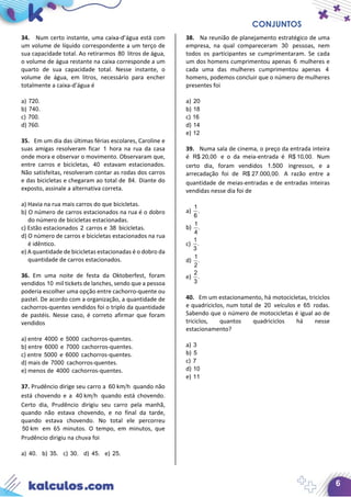 CONJUNTOS
6
34. Num certo instante, uma caixa-d’água está com
um volume de líquido correspondente a um terço de
sua capacidade total. Ao retirarmos 80 litros de água,
o volume de água restante na caixa corresponde a um
quarto de sua capacidade total. Nesse instante, o
volume de água, em litros, necessário para encher
totalmente a caixa-d’água é
a) 720.
b) 740.
c) 700.
d) 760.
35. Em um dia das últimas férias escolares, Caroline e
suas amigas resolveram ficar 1 hora na rua da casa
onde mora e observar o movimento. Observaram que,
entre carros e bicicletas, 40 estavam estacionados.
Não satisfeitas, resolveram contar as rodas dos carros
e das bicicletas e chegaram ao total de 84. Diante do
exposto, assinale a alternativa correta.
a) Havia na rua mais carros do que bicicletas.
b) O número de carros estacionados na rua é o dobro
do número de bicicletas estacionadas.
c) Estão estacionados 2 carros e 38 bicicletas.
d) O número de carros e bicicletas estacionados na rua
é idêntico.
e) A quantidade de bicicletas estacionadas é o dobro da
quantidade de carros estacionados.
36. Em uma noite de festa da Oktoberfest, foram
vendidos 10 mil tickets de lanches, sendo que a pessoa
poderia escolher uma opção entre cachorro-quente ou
pastel. De acordo com a organização, a quantidade de
cachorros-quentes vendidos foi o triplo da quantidade
de pastéis. Nesse caso, é correto afirmar que foram
vendidos
a) entre 4000 e 5000 cachorros-quentes.
b) entre 6000 e 7000 cachorros-quentes.
c) entre 5000 e 6000 cachorros-quentes.
d) mais de 7000 cachorros-quentes.
e) menos de 4000 cachorros-quentes.
37. Prudêncio dirige seu carro a 60 km h quando não
está chovendo e a 40 km h quando está chovendo.
Certo dia, Prudêncio dirigiu seu carro pela manhã,
quando não estava chovendo, e no final da tarde,
quando estava chovendo. No total ele percorreu
50 km em 65 minutos. O tempo, em minutos, que
Prudêncio dirigiu na chuva foi
a) 40. b) 35. c) 30. d) 45. e) 25.
38. Na reunião de planejamento estratégico de uma
empresa, na qual compareceram 30 pessoas, nem
todos os participantes se cumprimentaram. Se cada
um dos homens cumprimentou apenas 6 mulheres e
cada uma das mulheres cumprimentou apenas 4
homens, podemos concluir que o número de mulheres
presentes foi
a) 20
b) 18
c) 16
d) 14
e) 12
39. Numa sala de cinema, o preço da entrada inteira
é R$ 20,00 e o da meia-entrada é R$ 10,00. Num
certo dia, foram vendidos 1.500 ingressos, e a
arrecadação foi de R$ 27.000,00. A razão entre a
quantidade de meias-entradas e de entradas inteiras
vendidas nesse dia foi de
a)
1
.
6
b)
1
.
4
c)
1
.
3
d)
1
.
2
e)
2
.
3
40. Em um estacionamento, há motocicletas, triciclos
e quadriciclos, num total de 20 veículos e 65 rodas.
Sabendo que o número de motocicletas é igual ao de
triciclos, quantos quadriciclos há nesse
estacionamento?
a) 3
b) 5
c) 7
d) 10
e) 11
 