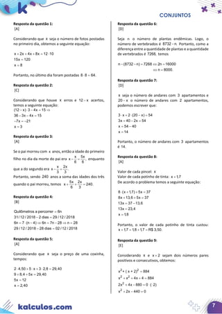 CONJUNTOS
7
Resposta da questão 1:
[A]
Considerando que x seja o número de fotos postadas
no primeiro dia, obtemos a seguinte equação:
x 2x 4x 8x 12 10
15x 120
x 8
+ + + = ⋅
=
=
Portanto, no último dia foram postadas 8 8 64.⋅ =
Resposta da questão 2:
[C]
Considerando que houve x erros e 12 x− acertos,
temos a seguinte equação:
(12 x) 3 4x 15
36 3x 4x 15
7x 21
x 3
− ⋅ − = ⇒
− − =
− =−
=
Resposta da questão 3:
[A]
Se o pai morreu com x anos, então a idade do primeiro
filho no dia da morte do pai era
x 5x
x ,
6 6
− = enquanto
que a do segundo era
x 2x
x .
3 3
− =
Portanto, sendo 240 anos a soma das idades dos três
quando o pai morreu, temos
5x 2x
x 240.
6 3
+ + =
Resposta da questão 4:
[B]
Quilômetros a percorrer 6n
31/ 12 / 2018 2 dias 29 / 12 / 2018
6n 7 (n 4) 6n 7n 28 n 28
29 / 12 / 2018 28 dias 02 / 12 / 2018
=
− =
= ⋅ − ⇒ = − ⇒ =
− =
Resposta da questão 5:
[A]
Considerando que x seja o preço de uma coxinha,
tempos:
2 4,50 5 x 3 2,8 29,40
9 8,4 5x 29,40
5x 12
x 2,40
⋅ + ⋅ + ⋅ =
+ + =
=
=
Resposta da questão 6:
[D]
Seja n o número de plantas endêmicas. Logo, o
número de vertebrados é 8732 n.− Portanto, como a
diferença entre a quantidade de plantas e a quantidade
de vertebrados é 7268, temos
n (8732 n) 7268 2n 16000
n 8000.
− − = ⇔ =
⇔ =
Resposta da questão 7:
[D]
x seja o número de andares com 3 apartamentos e
20 x− o número de andares com 2 apartamentos,
podemos escrever que:
3 x 2 (20 x) 54
3x 40 2x 54
x 54 40
x 14
⋅ + ⋅ − =
+ − =
= −
=
Portanto, o número de andares com 3 apartamentos
é 14.
Resposta da questão 8:
[A]
Valor de cada pincel: x
Valor de cada potinho de tinta: x 1,7+
De acordo o problema temos a seguinte equação:
8 (x 1,7) 5x 37
8x 13,6 5x 37
13x 37 13,6
13x 23,4
x 1,8
⋅ + + =
+ + =
= −
=
=
Portanto, o valor de cada potinho de tinta custou:
x 1,7 1,8 1,7 R$ 3,50.+ = + =
Resposta da questão 9:
[E]
Considerando x e x 2+ sejam dois números pares
positivos e consecutivos, obtemos:
2 2
2 2
2
2
x + ( x + 2) 884
x x 4x 4 884
2x 4x 880 0 (: 2)
x 2x 440 0
=
+ + + =
+ − =
+ − =
 
