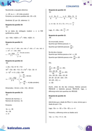 CONJUNTOS
8
Resolvendo a equação obtemos:
x 20= ou x 22= − (não convém)
Portanto, os números pedidos são: 20 e 22.
Dividindo 22 por 20, obtemos 1,1.
Resposta da questão 10:
[C]
Se os lados do retângulo medem x e x 100+
quilômetros, então
2
x(x 100) 4225 x 100x 4225 0.+ = ⇔ + − =
Resposta da questão 11:
[A]
2 2 2
2
4 10 (x 10) x 900 40x 400 x 900 x 40x 500 0
40 4 1 500 3600
x 50 (não convém)
40 3600
x ou
2 1
x 10
⋅ ⋅ + + = ⇒ + + = ⇒ + − =
∆= − ⋅ ⋅ − =
= −
− ±
⇒
⋅
=
Resposta da questão 12:
[A]
2 2
2
x (5x 12) 8 10 112
5x 12x 80 112 0 5x 12x 32 0
12 4 5 ( 32) 784
16
x 1,6 mm
10
12 784
x ou
2 5
40
x 4 (não convém)
10
⋅ + + ⋅ =
+ + − =⇒ + − =
∆= − ⋅ ⋅ − =
= =
− ±
⇒
⋅
−
= = −
Dimensões: 1,6 mm e (5x 12) 20 mm+ =
Resposta da questão 13:
[C]
Número de meninas: x
Número de meninos: 3x
Portanto:
3x x 36
4x 36
x 9
+ =
=
=
Resposta da questão 14:
[E]
x 4 2x 3 x 4 3(2x 3) 6
1
6 2 6 6 6
11
x 4 6x 9 6 7x 11 x
7
+ − + −
+ =⇒ + =
+ + − = ⇒ = ⇒ =
Logo,
11
E 49x 49 77
7
= = × =
Resposta da questão 15:
[B]
Do enunciado, temos:
Quantia que Heloísa possuía: x
Quantia que Gabriela possuía:
21
x
25
No dia das crianças:
Quantia que Heloísa passou a ter: x 20+
Quantia que Gabriela passou a ter:
21
x 20
25
+
Daí,
( )
( )
( )
21 22
x 20 x 20
25 25
21x 20 25 22
x 20
25 25
21x 20 25 22x 22 20
20 25 22 20 22x 21x
20 25 22 x
x 60
+ = ⋅ +
+ ⋅
= ⋅ +
+ ⋅ = + ⋅
⋅ − ⋅ = −
⋅ − =
=
Assim, antes do dia das crianças, Heloísa possuía
R$ 60,00 e Gabriela possuía R$ 50,40, logo, a
diferença entre tais quantias era R$ 9,60.
Resposta da questão 16:
[D]
Admitindo que a idade do filho é x anos, temos que a
idade do pai é 12x.
Logo: 12x x 52 13x 52 x 4+ = ⇒ = ⇒ =
Portanto, a diferença entre as idades será:
12x x 11x 11 4 44.− = = ⋅ =
 