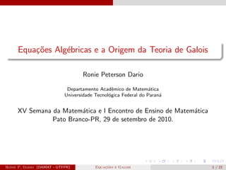 Equações Algébricas e a Origem da Teoria de Galois
Ronie Peterson Dario
Departamento Acadêmico de Matemática
Universidade Tecnológica Federal do Paraná
XV Semana da Matemática e I Encontro de Ensino de Matemática
Pato Branco-PR, 29 de setembro de 2010.
Ronie P. Dario (DAMAT - UTFPR) Equações e Galois 1 / 21
 