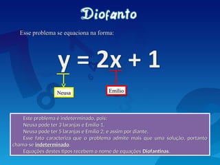 Esse problema se equaciona na forma:
Esse problema se equaciona na forma:
Este problema é indeterminado, pois:
Este problema é indeterminado, pois:
Neusa pode ter 3 laranjas e Emílio 1.
Neusa pode ter 3 laranjas e Emílio 1.
Neusa pode ter 5 laranjas e Emílio 2; e assim por diante.
Neusa pode ter 5 laranjas e Emílio 2; e assim por diante.
Esse fato caracteriza que o problema admite mais que uma solução, portanto
Esse fato caracteriza que o problema admite mais que uma solução, portanto
chama-se
chama-se indeterminado
indeterminado.
.
Equações destes tipos recebem o nome de equações
Equações destes tipos recebem o nome de equações Diofantinas
Diofantinas.
.
Neusa
Neusa Emílio
Emílio
 
