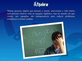 Muitas pessoas, depois que deixam a escola, atravessam a vida inteira
Muitas pessoas, depois que deixam a escola, atravessam a vida inteira
sem precisar resolver uma só equação algébrica, mas no mundo em que
sem precisar resolver uma só equação algébrica, mas no mundo em que
vivem, tais equações são indispensáveis para reduzir problemas
vivem, tais equações são indispensáveis para reduzir problemas
complexos a termos simples.
complexos a termos simples.
 