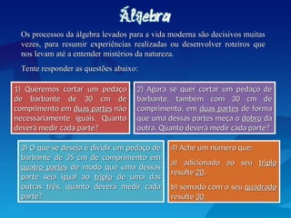 Os processos da álgebra levados para a vida moderna são decisivos muitas
Os processos da álgebra levados para a vida moderna são decisivos muitas
vezes, para resumir experiências realizadas ou desenvolver roteiros que
vezes, para resumir experiências realizadas ou desenvolver roteiros que
nos levam até a entender mistérios da natureza.
nos levam até a entender mistérios da natureza.
Tente responder as questões abaixo:
Tente responder as questões abaixo:
1) Queremos cortar um pedaço
1) Queremos cortar um pedaço
de barbante de 30 cm de
de barbante de 30 cm de
comprimento em
comprimento em duas partes
duas partes não
não
necessariamente iguais. Quanto
necessariamente iguais. Quanto
deverá medir cada parte?
deverá medir cada parte?
2) Agora se quer cortar um pedaço de
2) Agora se quer cortar um pedaço de
barbante, também com 30 cm de
barbante, também com 30 cm de
comprimento, em
comprimento, em duas partes
duas partes de forma
de forma
que uma dessas partes meça o
que uma dessas partes meça o dobro
dobro da
da
outra. Quanto deverá medir cada parte?
outra. Quanto deverá medir cada parte?
3) O que se deseja é dividir um pedaço de
3) O que se deseja é dividir um pedaço de
barbante de 35 cm de comprimento em
barbante de 35 cm de comprimento em
quatro partes
quatro partes de modo que uma dessas
de modo que uma dessas
parte seja igual ao
parte seja igual ao triplo
triplo de uma das
de uma das
outras três, quanto deverá medir cada
outras três, quanto deverá medir cada
parte?
parte?
4) Ache um número que:
4) Ache um número que:
a) adicionado ao seu
a) adicionado ao seu triplo
triplo
resulte
resulte 20
20.
.
b) somado com o seu
b) somado com o seu quadrado
quadrado
resulte
resulte 30
30.
.
 