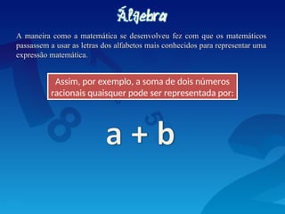 A maneira como a matemática se desenvolveu fez com que os matemáticos
A maneira como a matemática se desenvolveu fez com que os matemáticos
passassem a usar as letras dos alfabetos mais conhecidos para representar uma
passassem a usar as letras dos alfabetos mais conhecidos para representar uma
expressão matemática.
expressão matemática.
Assim, por exemplo, a soma de dois números
racionais quaisquer pode ser representada por:
 