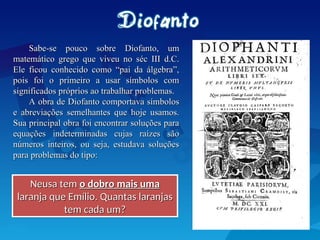 Sabe-se pouco sobre Diofanto, um
Sabe-se pouco sobre Diofanto, um
matemático grego que viveu no séc III d.C.
matemático grego que viveu no séc III d.C.
Ele ficou conhecido como “pai da álgebra”,
Ele ficou conhecido como “pai da álgebra”,
pois foi o primeiro a usar símbolos com
pois foi o primeiro a usar símbolos com
significados próprios ao trabalhar problemas.
significados próprios ao trabalhar problemas.
A obra de Diofanto comportava símbolos
A obra de Diofanto comportava símbolos
e abreviações semelhantes que hoje usamos.
e abreviações semelhantes que hoje usamos.
Sua principal obra foi encontrar soluções para
Sua principal obra foi encontrar soluções para
equações indeterminadas cujas raízes são
equações indeterminadas cujas raízes são
números inteiros, ou seja, estudava soluções
números inteiros, ou seja, estudava soluções
para problemas do tipo:
para problemas do tipo:
Neusa tem
Neusa tem o dobro mais uma
o dobro mais uma
laranja que Emílio. Quantas laranjas
laranja que Emílio. Quantas laranjas
tem cada um?
tem cada um?
 